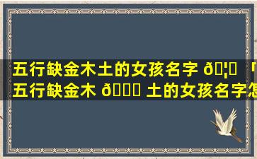 五行缺金木土的女孩名字 🦅 「五行缺金木 🐘 土的女孩名字怎么取名」